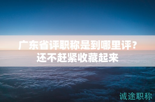 廣東省評職稱是到哪里評？還不趕緊收藏起來
