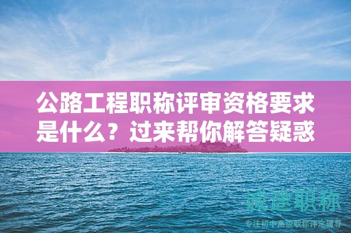 公路工程職稱(chēng)評(píng)審資格要求是什么？過(guò)來(lái)幫你解答疑惑