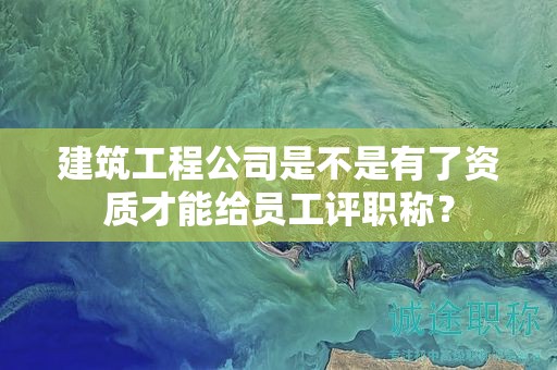 建筑工程公司是不是有了資質(zhì)才能給員工評職稱？