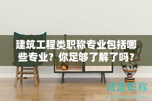 建筑工程類職稱專業(yè)包括哪些專業(yè)？你足夠了解了嗎？