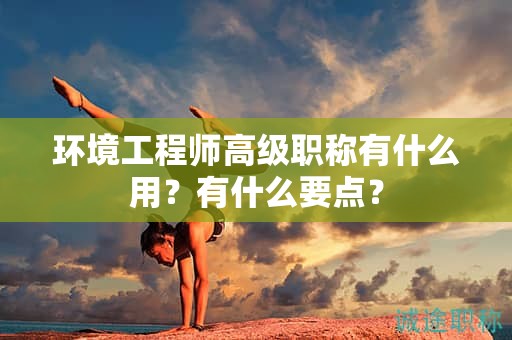 環(huán)境工程師高級職稱有什么用？有什么要點？