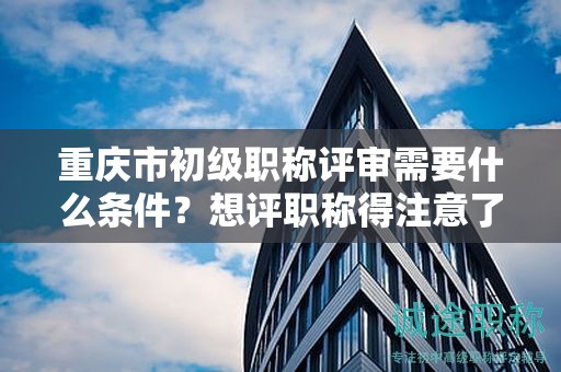 重慶市初級職稱評審需要什么條件，想評職稱得注意了