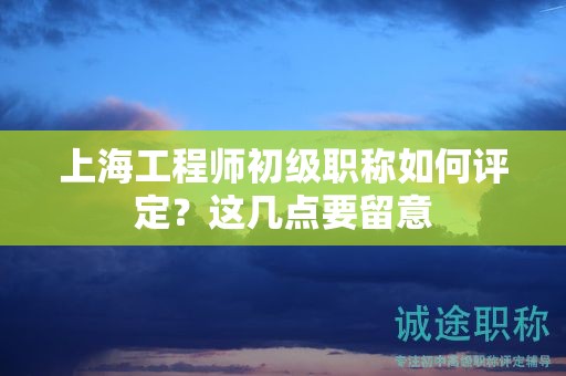 上海工程師初級(jí)職稱如何評(píng)定，這幾點(diǎn)要留意