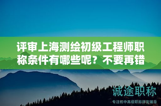 評審上海測繪初級工程師職稱條件有哪些呢，不要再錯過了
