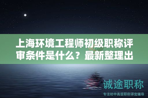上海環(huán)境工程師初級(jí)職稱評(píng)審條件是什么，最新整理出來(lái)了