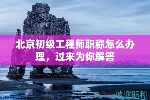 北京初級工程師職稱怎么辦理，過來為你解答