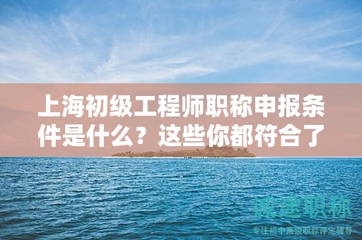 上海初級(jí)工程師職稱申報(bào)條件是什么、這些你都符合了嗎？