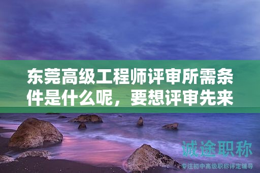東莞高級工程師評審所需條件是什么呢，要想評審先來看看