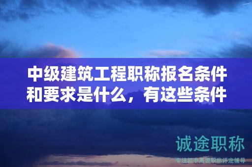 中級(jí)建筑工程職稱(chēng)報(bào)名條件和要求是什么，有這些條件和要求哦