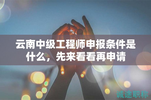云南中級工程師申報(bào)條件是什么，先來看看再申請