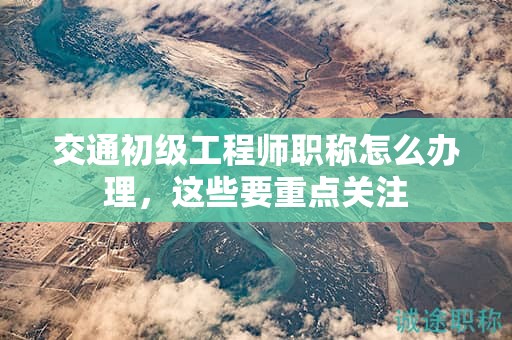 交通初級工程師職稱怎么辦理，這些要重點(diǎn)關(guān)注