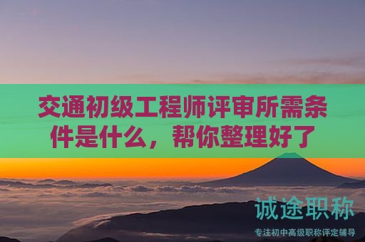 交通初級(jí)工程師評(píng)審所需條件是什么，幫你整理好了