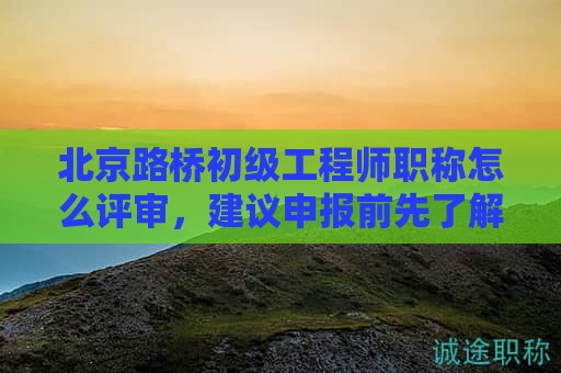 北京路橋初級工程師職稱怎么評審，建議申報前先了解