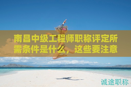 南昌中級(jí)工程師職稱評(píng)定所需條件是什么，這些要注意