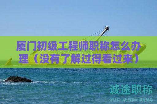 廈門初級工程師職稱怎么辦理（沒有了解過得看過來）