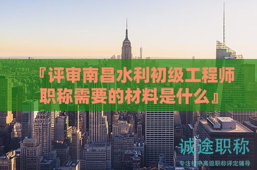 『評審南昌水利初級工程師職稱需要的材料是什么』