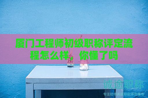 廈門(mén)工程師初級(jí)職稱評(píng)定流程怎么樣，你懂了嗎
