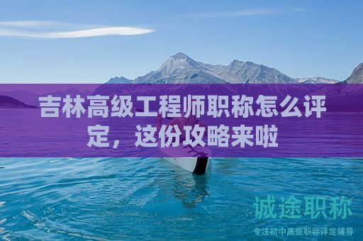 吉林高級(jí)工程師職稱怎么評(píng)定，這份攻略來啦