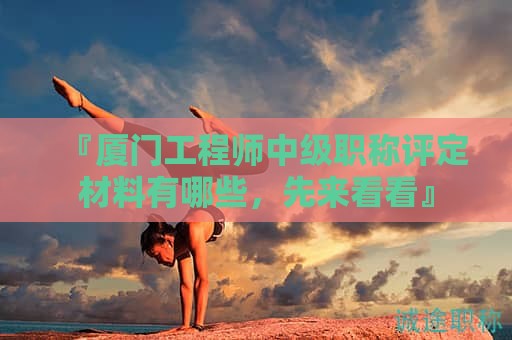 『廈門工程師中級職稱評定材料有哪些，先來看看』