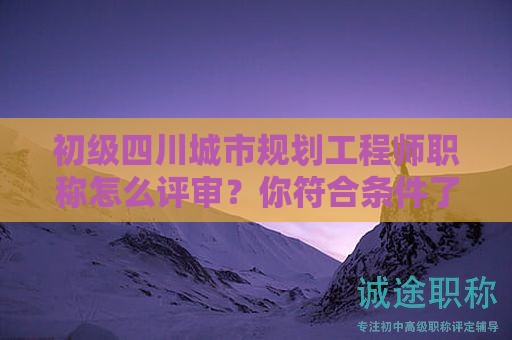 四川城市規(guī)劃工程師初級(jí)職稱怎么評(píng)審？你符合條件了嗎？
