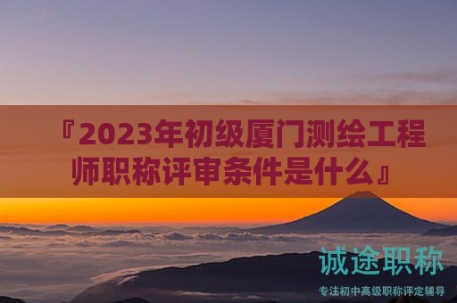 『2024年初級廈門測繪工程師職稱評審條件是什么』