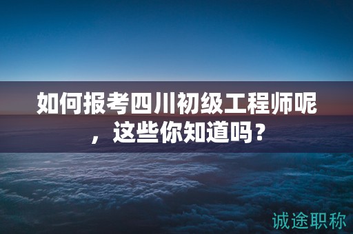 如何報(bào)考四川初級工程師呢，這些你知道嗎？