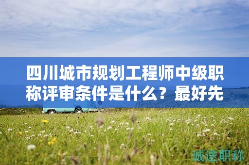 四川城市規(guī)劃工程師中級職稱評審條件是什么？最好先提前了解