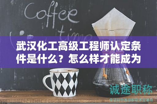 武漢化工高級工程師認定條件是什么？怎么樣才能成為？