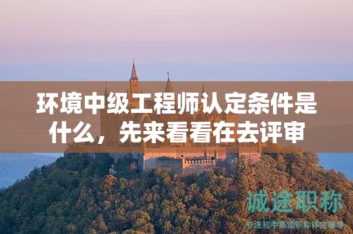 環(huán)境中級工程師認(rèn)定條件是什么，先來看看在去評審