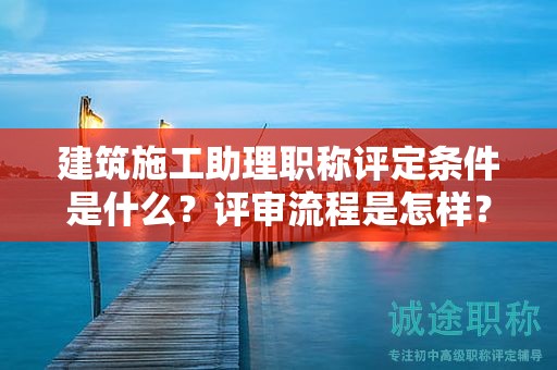 建筑施工助理職稱評(píng)定條件是什么？評(píng)審流程是怎樣？