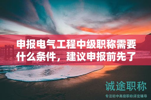 申報(bào)電氣工程中級(jí)職稱需要什么條件，建議申報(bào)前先了解好