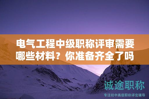 電氣工程中級(jí)職稱評(píng)審需要哪些材料？你準(zhǔn)備齊全了嗎？
