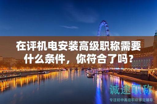 在評機電安裝高級職稱需要什么條件，你符合了嗎？
