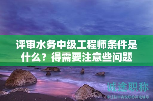 評審水務(wù)中級工程師條件是什么？得需要注意些問題