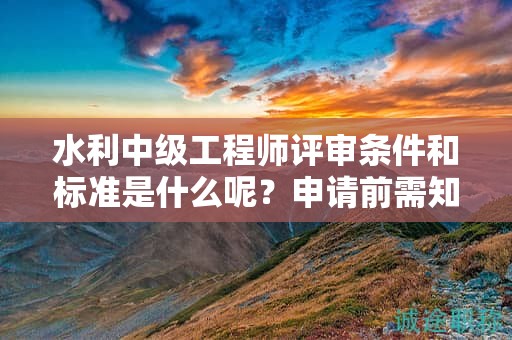 水利中級(jí)工程師評(píng)審條件和標(biāo)準(zhǔn)是什么呢？申請(qǐng)前需知