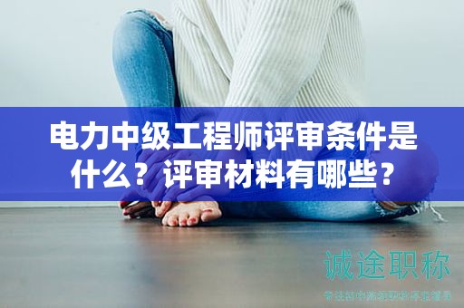 電力中級工程師評審條件是什么？評審材料有哪些？