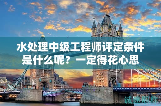 水處理中級(jí)工程師評(píng)定條件是什么呢？一定得花心思