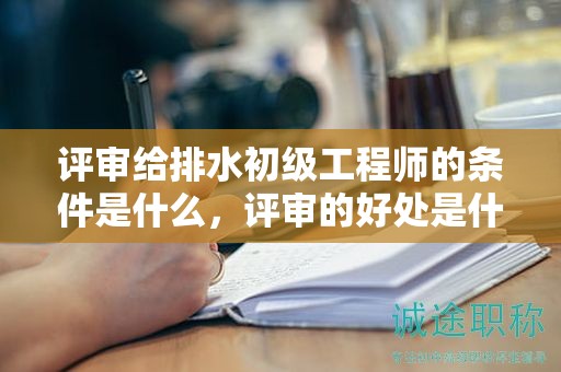 評(píng)審給排水初級(jí)工程師的條件是什么，評(píng)審的好處是什么？