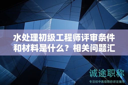 水處理初級(jí)工程師評(píng)審條件和材料是什么？相關(guān)問(wèn)題匯總