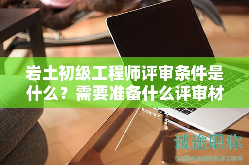 巖土初級工程師評審條件是什么？需要準(zhǔn)備什么評審材料？