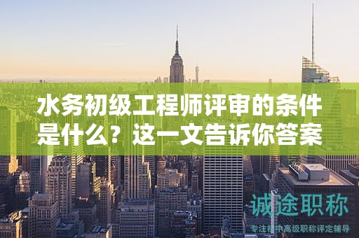 水務(wù)初級(jí)工程師評(píng)審的條件是什么？這一文告訴你答案