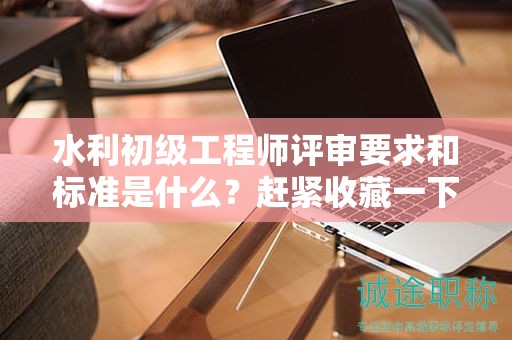 水利初級(jí)工程師評(píng)審要求和標(biāo)準(zhǔn)是什么？趕緊收藏一下