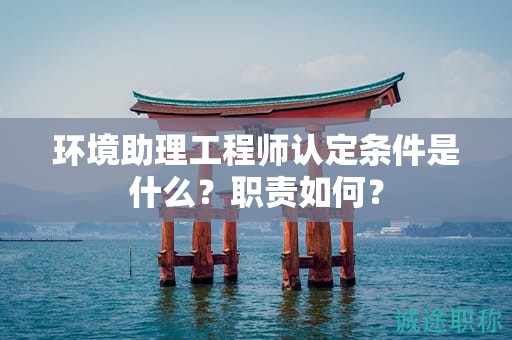 2024年環(huán)境助理工程師認定條件是什么？職責(zé)如何？