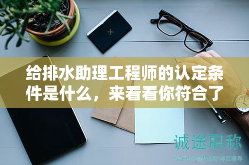 2024年給排水助理工程師的認(rèn)定條件是什么，來看看你符合了嗎