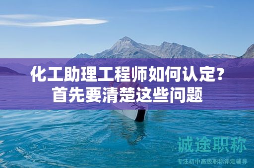 2024年化工助理工程師如何認(rèn)定？首先要清楚這些問題