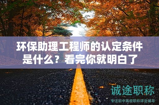 2024年環(huán)保助理工程師的認(rèn)定條件是什么？看完你就明白了