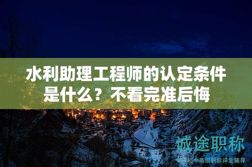 2024年水利助理工程師的認定條件是什么？不看完準(zhǔn)后悔