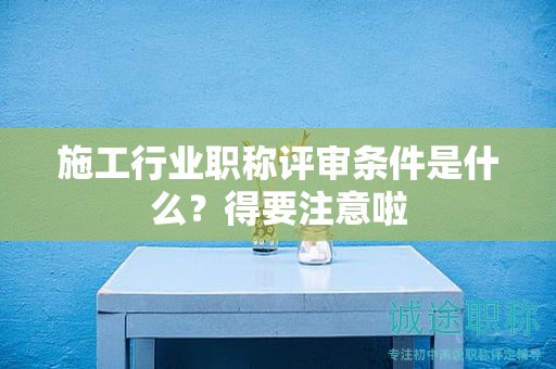 2024年施工行業(yè)職稱(chēng)評(píng)審條件是什么？得要注意啦