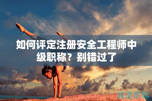 如何評(píng)定注冊(cè)安全工程師中級(jí)職稱？別錯(cuò)過了