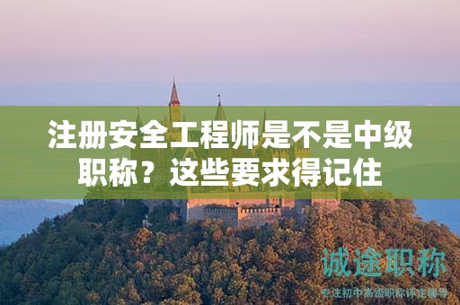 注冊安全工程師是不是中級職稱？這些要求得記住